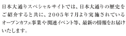 日本大通りスペシャルサイトでは、日本大通りの歴史をご紹介すると共に、2005年7月より実施されているオープンカフェ事業や関連イベント等、最新の情報をお届けいたします
